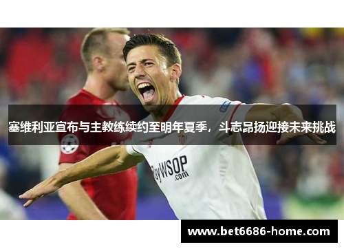 塞维利亚宣布与主教练续约至明年夏季，斗志昂扬迎接未来挑战