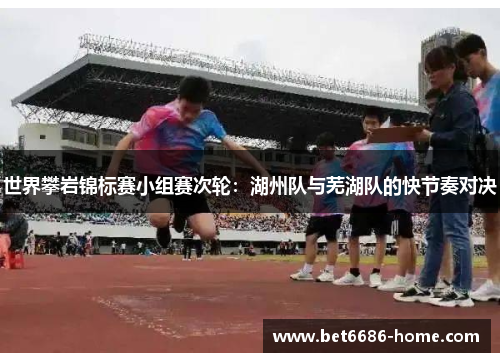 世界攀岩锦标赛小组赛次轮：湖州队与芜湖队的快节奏对决