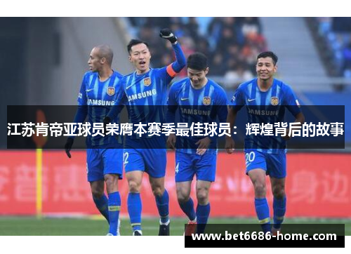 江苏肯帝亚球员荣膺本赛季最佳球员：辉煌背后的故事