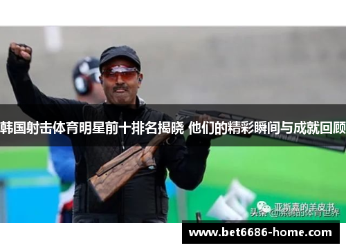 韩国射击体育明星前十排名揭晓 他们的精彩瞬间与成就回顾
